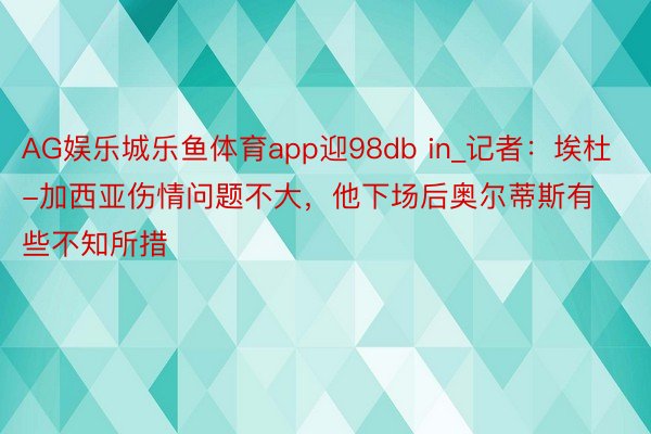 AG娱乐城乐鱼体育app迎98db in_记者：埃杜-加西亚伤情问题不大，他下场后奥尔蒂斯有些不知所措