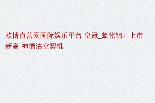 欧博直营网国际娱乐平台 皇冠_氧化铝：上市新高 神情沽空契机