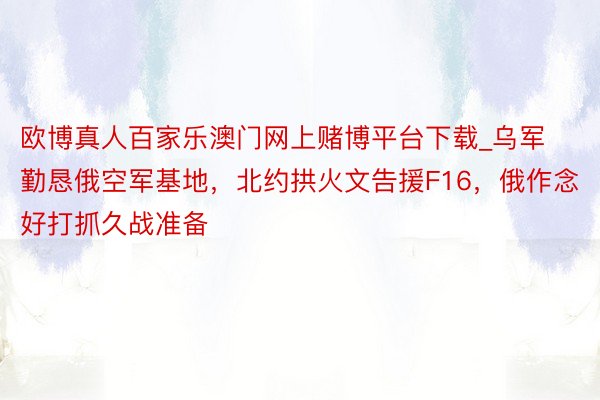 欧博真人百家乐澳门网上赌博平台下载_乌军勤恳俄空军基地，北约拱火文告援F16，俄作念好打抓久战准备