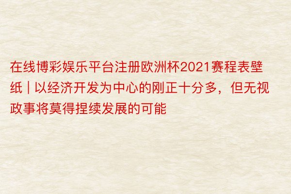 在线博彩娱乐平台注册欧洲杯2021赛程表壁纸 | 以经济开发为中心的刚正十分多，但无视政事将莫得捏续发展的可能