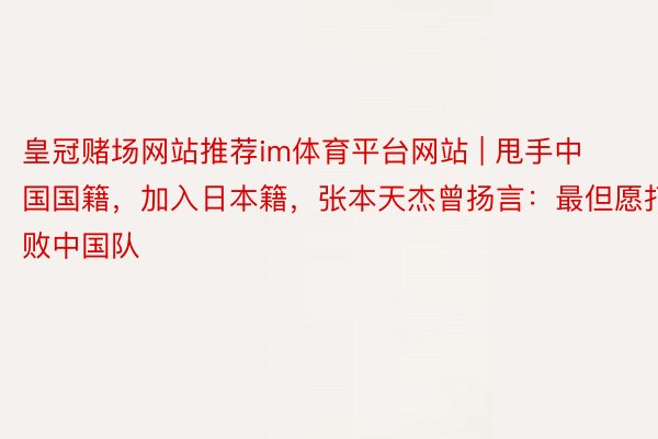 皇冠赌场网站推荐im体育平台网站 | 甩手中国国籍，加入日本籍，张本天杰曾扬言：最但愿打败中国队