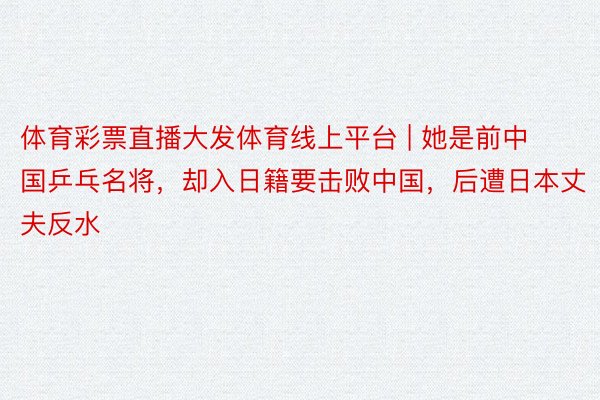体育彩票直播大发体育线上平台 | 她是前中国乒乓名将，却入日籍要击败中国，后遭日本丈夫反水