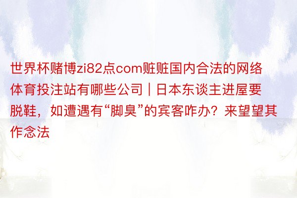 世界杯赌博zi82点com赃赃国内合法的网络体育投注站有哪些公司 | 日本东谈主进屋要脱鞋，如遭遇有“脚臭”的宾客咋办？来望望其作念法