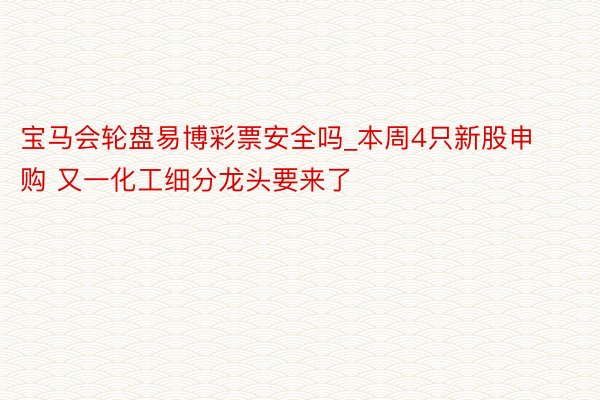 宝马会轮盘易博彩票安全吗_本周4只新股申购 又一化工细分龙头要来了
