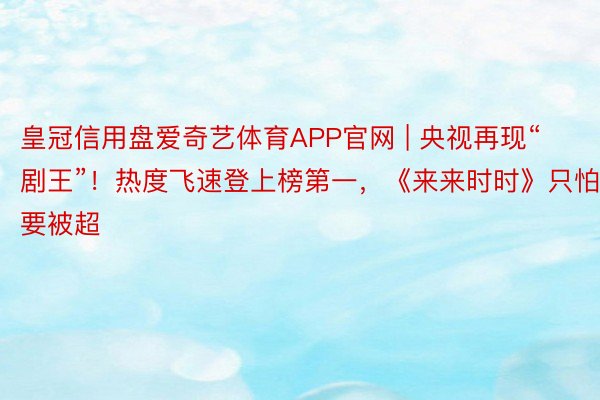 皇冠信用盘爱奇艺体育APP官网 | 央视再现“剧王”！热度飞速登上榜第一，《来来时时》只怕要被超
