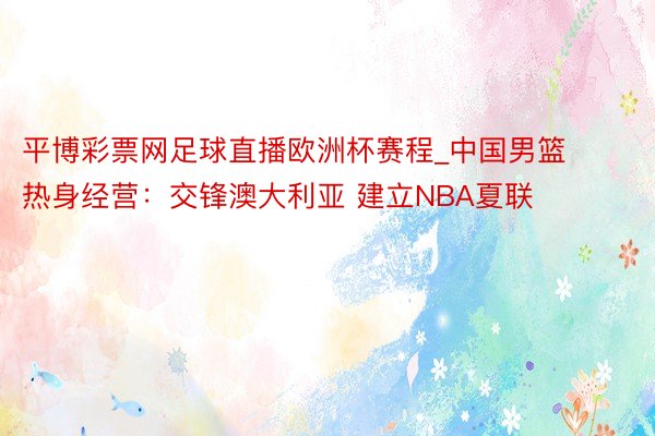 平博彩票网足球直播欧洲杯赛程_中国男篮热身经营：交锋澳大利亚 建立NBA夏联