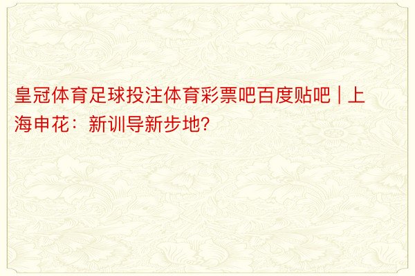 皇冠体育足球投注体育彩票吧百度贴吧 | 上海申花：新训导新步地？