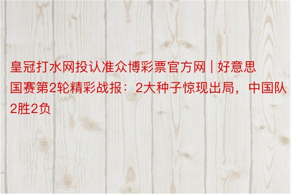 皇冠打水网投认准众博彩票官方网 | 好意思国赛第2轮精彩战报：2大种子惊现出局，中国队2胜2负