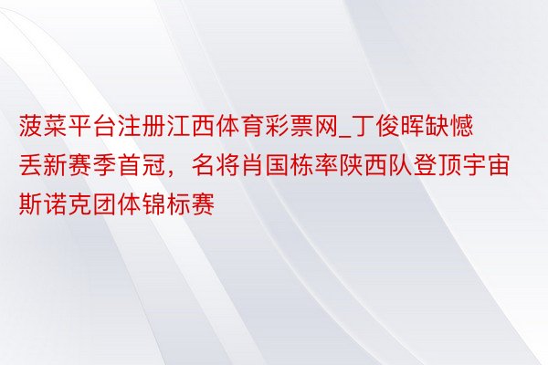 菠菜平台注册江西体育彩票网_丁俊晖缺憾丢新赛季首冠，名将肖国栋率陕西队登顶宇宙斯诺克团体锦标赛