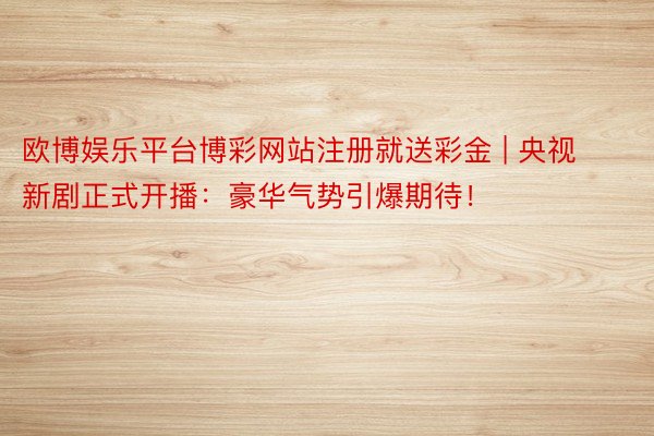 欧博娱乐平台博彩网站注册就送彩金 | 央视新剧正式开播：豪华气势引爆期待！