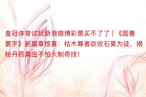 皇冠体育试玩新浪微博彩票买不了了 | 《圆善寰宇》新篇章惊喜：枯木尊者欲收石昊为徒，揭秘丹药真金不怕火制奇技！