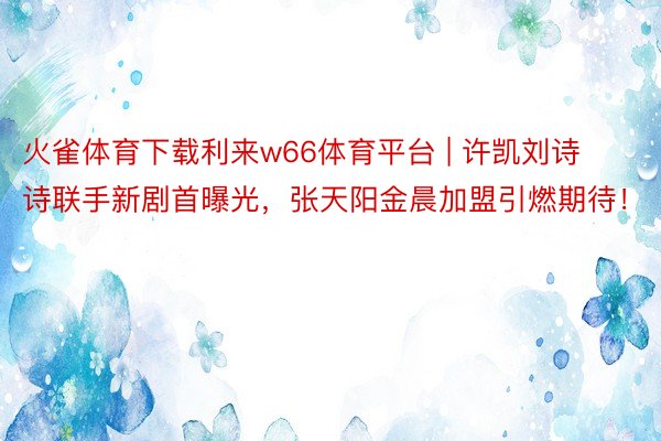 火雀体育下载利来w66体育平台 | 许凯刘诗诗联手新剧首曝光，张天阳金晨加盟引燃期待！