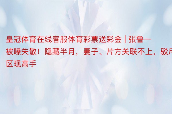 皇冠体育在线客服体育彩票送彩金 | 张鲁一被曝失散！隐藏半月，妻子、片方关联不上，驳斥区现高手