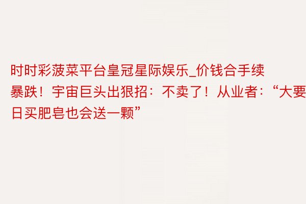 时时彩菠菜平台皇冠星际娱乐_价钱合手续暴跌！宇宙巨头出狠招：不卖了！从业者：“大要改日买肥皂也会送一颗”