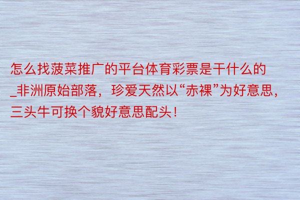 怎么找菠菜推广的平台体育彩票是干什么的_非洲原始部落，珍爱天然以“赤裸”为好意思，三头牛可换个貌好意思配头！