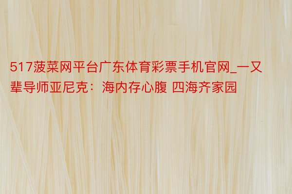 517菠菜网平台广东体育彩票手机官网_一又辈导师亚尼克：海内存心腹 四海齐家园
