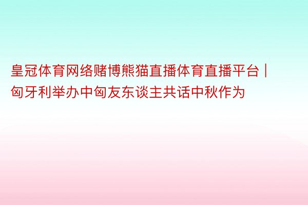 皇冠体育网络赌博熊猫直播体育直播平台 | 匈牙利举办中匈友东谈主共话中秋作为