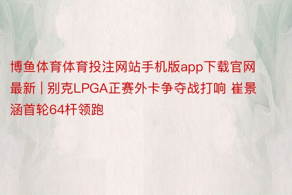 博鱼体育体育投注网站手机版app下载官网最新 | 别克LPGA正赛外卡争夺战打响 崔景涵首轮64杆领跑