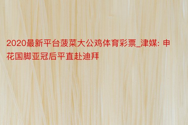 2020最新平台菠菜大公鸡体育彩票_津媒: 申花国脚亚冠后平直赴迪拜