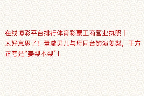 在线博彩平台排行体育彩票工商营业执照 | 太好意思了！董璇男儿与母同台饰演姜梨，于方正夸是“姜梨本梨”！