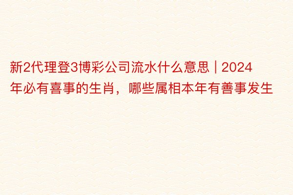 新2代理登3博彩公司流水什么意思 | 2024年必有喜事的生肖，哪些属相本年有善事发生