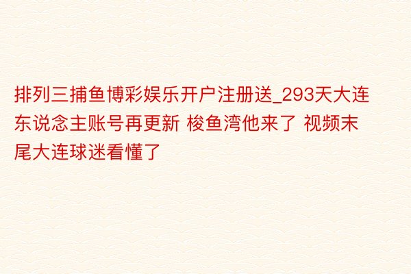 排列三捕鱼博彩娱乐开户注册送_293天大连东说念主账号再更新 梭鱼湾他来了 视频末尾大连球迷看懂了