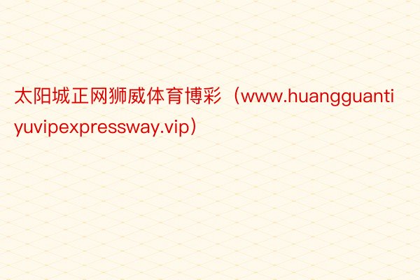 太阳城正网狮威体育博彩（www.huangguantiyuvipexpressway.vip）