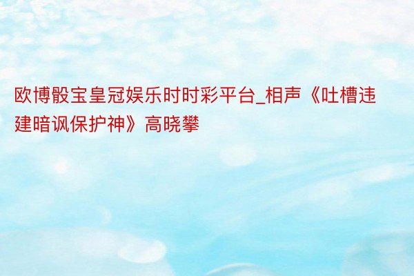 欧博骰宝皇冠娱乐时时彩平台_相声《吐槽违建暗讽保护神》高晓攀