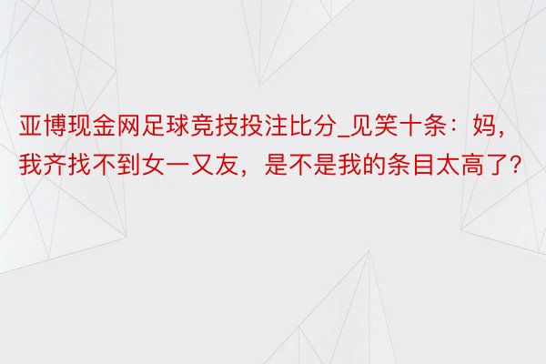 亚博现金网足球竞技投注比分_见笑十条：妈，我齐找不到女一又友，是不是我的条目太高了？