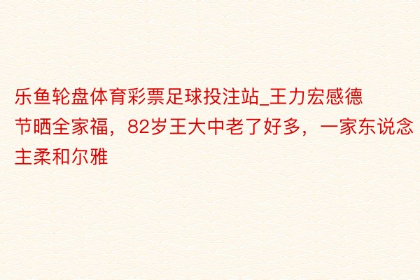 乐鱼轮盘体育彩票足球投注站_王力宏感德节晒全家福，82岁王大中老了好多，一家东说念主柔和尔雅