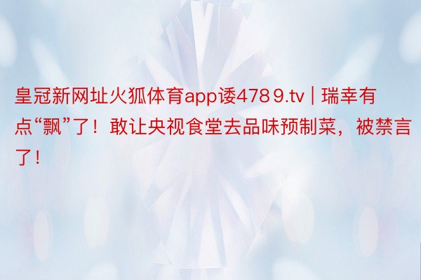 皇冠新网址火狐体育app诿478⒐tv | 瑞幸有点“飘”了！敢让央视食堂去品味预制菜，被禁言了！