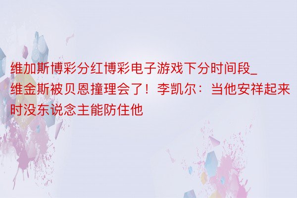 维加斯博彩分红博彩电子游戏下分时间段_维金斯被贝恩撞理会了！李凯尔：当他安祥起来时没东说念主能防住他