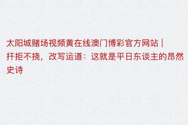 太阳城赌场视频黄在线澳门博彩官方网站 | 扞拒不挠，改写运道：这就是平日东谈主的昂然史诗