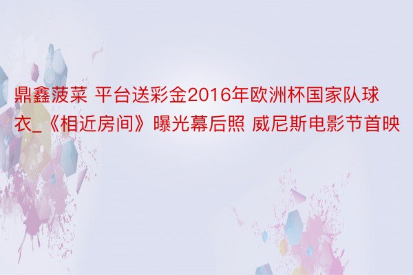 鼎鑫菠菜 平台送彩金2016年欧洲杯国家队球衣_《相近房间》曝光幕后照 威尼斯电影节首映