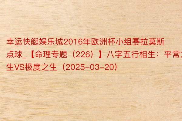 幸运快艇娱乐城2016年欧洲杯小组赛拉莫斯点球_【命理专题（226）】八字五行相生：平常之生VS极度之生（2025-03-20）