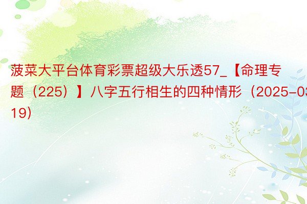 菠菜大平台体育彩票超级大乐透57_【命理专题（225）】八字五行相生的四种情形（2025-03-19）